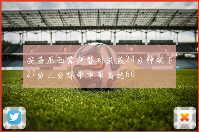 安芬尼西蒙斯替补发威24分钟砍下27分三分球命中率高达60