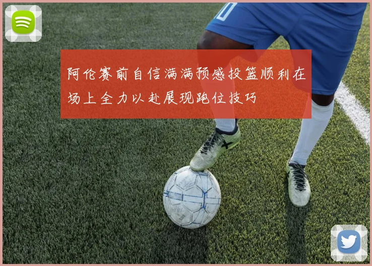 阿伦赛前自信满满预感投篮顺利在场上全力以赴展现跑位技巧