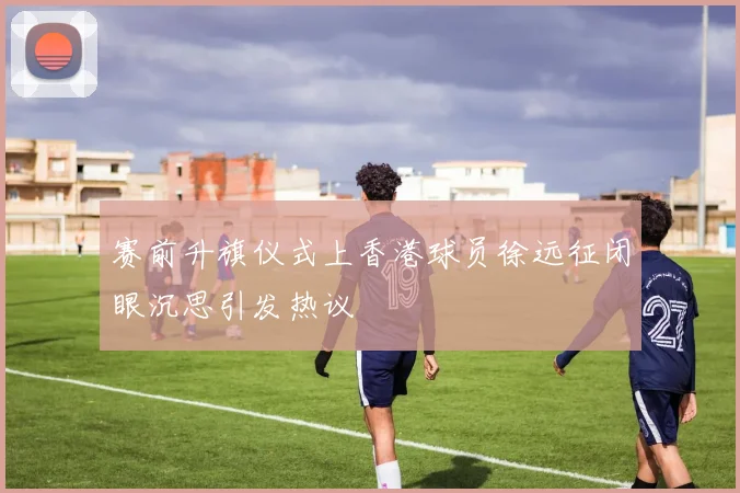 赛前升旗仪式上香港球员徐远征闭眼沉思引发热议