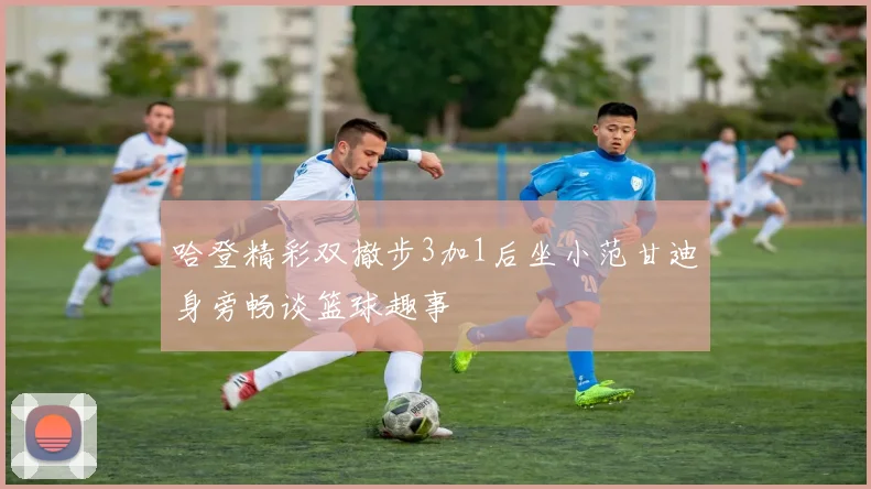 哈登精彩双撤步3加1后坐小范甘迪身旁畅谈篮球趣事