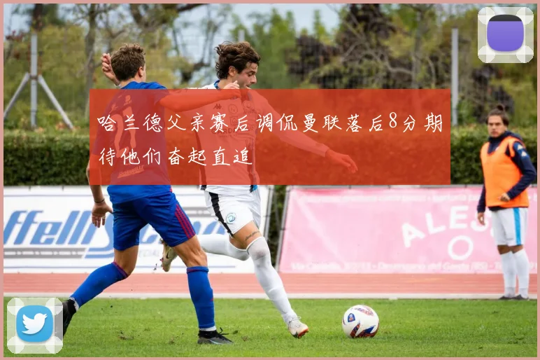 哈兰德父亲赛后调侃曼联落后8分期待他们奋起直追