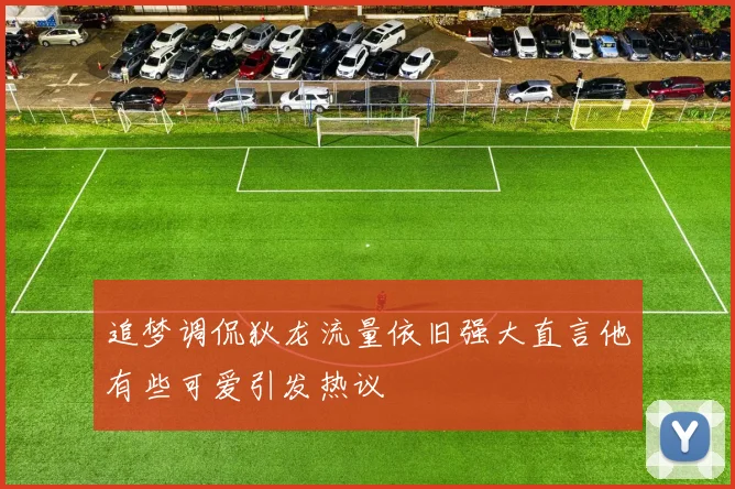 追梦调侃狄龙流量依旧强大直言他有些可爱引发热议