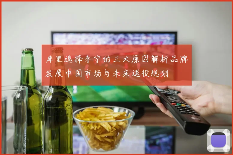 库里选择李宁的三大原因解析品牌发展中国市场与未来退役规划