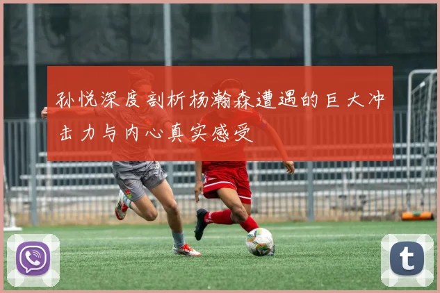 孙悦深度剖析杨瀚森遭遇的巨大冲击力与内心真实感受