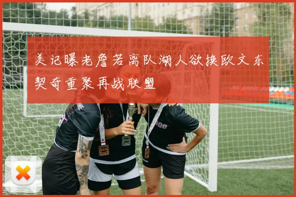 美记曝老詹若离队湖人欲换欧文东契奇重聚再战联盟